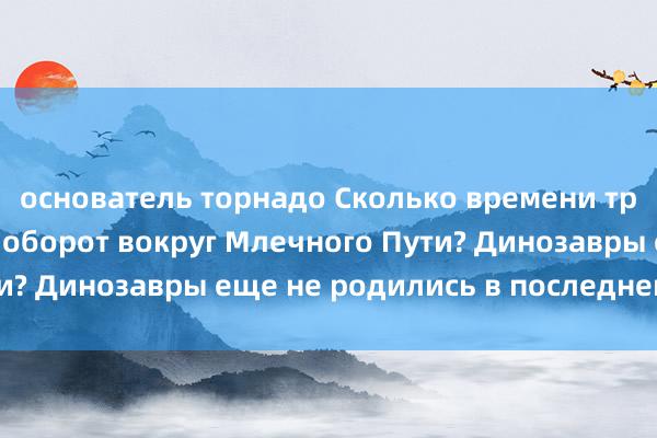 основатель торнадо Сколько времени требуется Солнцу на оборот вокруг Млечного Пути? Динозавры еще не родились в последнем круге!