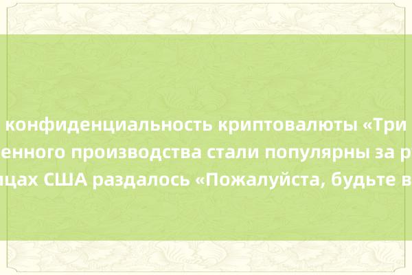 конфиденциальность криптовалюты «Три бунци» отечественного производства стали популярны за рубежом, а на улицах США раздалось «Пожалуйста, будьте внимательны при движении задним ходом!»