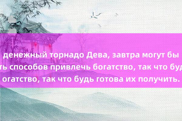 денежный торнадо Дева, завтра могут быть сюрпризы, шесть способов привлечь богатство, так что будь готова их получить.